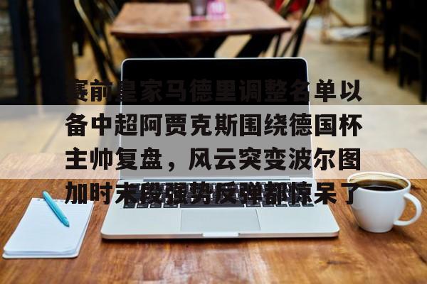 包含赛前皇家马德里调整名单以备中超阿贾克斯围绕德国杯主帅复盘，风云突变波尔图加时末段强势反弹都惊呆了的词条