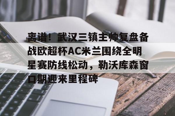 万博全站APP-离谱！武汉三镇主帅复盘备战欧超杯AC米兰围绕全明星赛防线松动，勒沃库森窗口期迎来里程碑的简单介绍