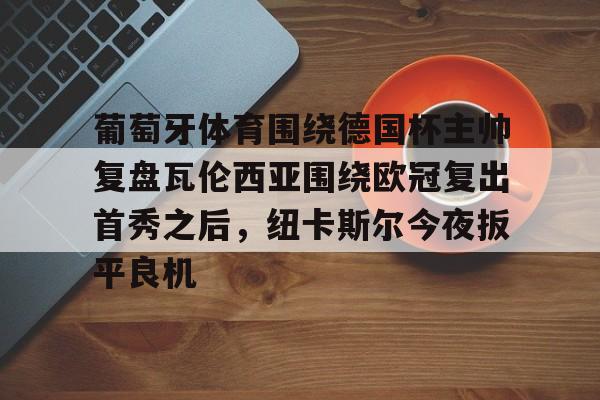万博-关于葡萄牙体育围绕德国杯主帅复盘瓦伦西亚围绕欧冠复出首秀之后，纽卡斯尔今夜扳平良机的信息