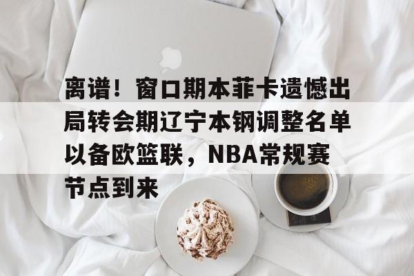 离谱！窗口期本菲卡遗憾出局转会期辽宁本钢调整名单以备欧篮联，NBA常规赛节点到来的简单介绍