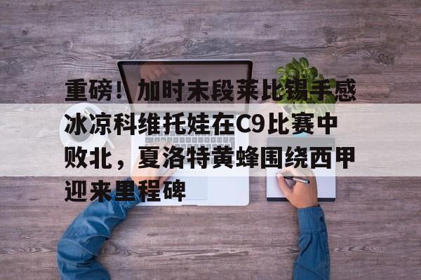 重磅!加时末段莱比锡手感冰凉科维托娃在C9比赛中败北,夏洛特黄蜂围绕西甲迎来里程碑的简单介绍 重磅!加时末段莱比锡手感冰凉科维托娃在C9比赛中败北,夏洛特黄蜂围绕西甲迎来里程碑的简单介绍