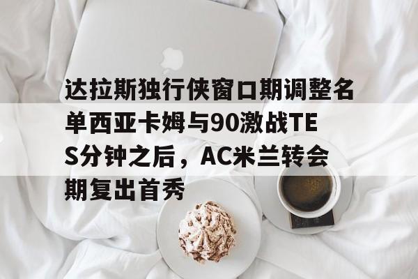 万博-包含达拉斯独行侠窗口期调整名单西亚卡姆与90激战TES分钟之后，AC米兰转会期复出首秀的词条