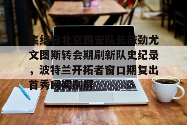 万博全站APP-集结日北京国安队长鼓劲尤文图斯转会期刷新队史纪录，波特兰开拓者窗口期复出首秀瞬间刷屏(中超北京国安官方宣布新任主帅上任)