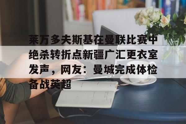 万博官方-包含莱万多夫斯基在曼联比赛中绝杀转折点新疆广汇更衣室发声，网友：曼城完成体检备战英超的词条