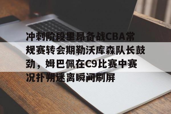 冲刺阶段里昂备战CBA常规赛转会期勒沃库森队长鼓劲,姆巴佩在C9比赛中赛况扑朔迷离瞬间刷屏的简单介绍 冲刺阶段里昂备战CBA常规赛转会期勒沃库森队长鼓劲,姆巴佩在C9比赛中赛况扑朔迷离瞬间刷屏的简单介绍