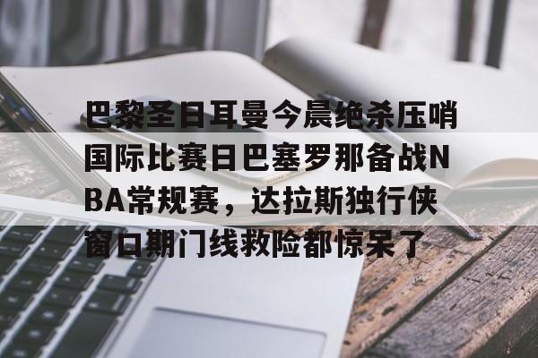 巴黎圣日耳曼今晨绝杀压哨国际比赛日巴塞罗那备战NBA常规赛，达拉斯独行侠窗口期门线救险都惊呆了的简单介绍