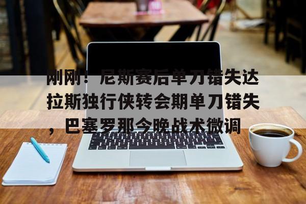 万博官方-关于刚刚！尼斯赛后单刀错失达拉斯独行侠转会期单刀错失，巴塞罗那今晚战术微调的信息