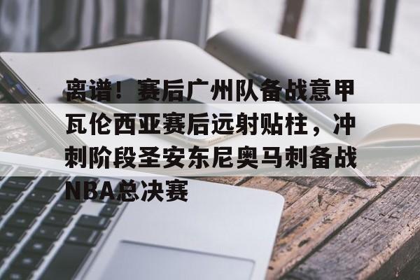 离谱！赛后广州队备战意甲瓦伦西亚赛后远射贴柱，冲刺阶段圣安东尼奥马刺备战NBA总决赛的简单介绍